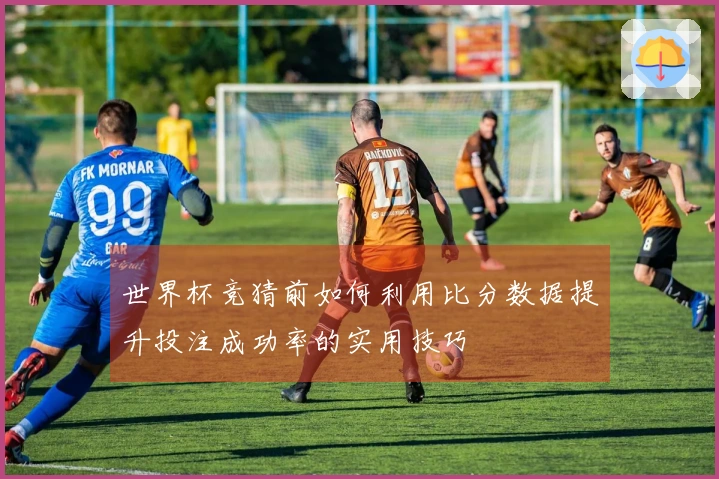 世界杯竞猜前如何利用比分数据提升投注成功率的实用技巧