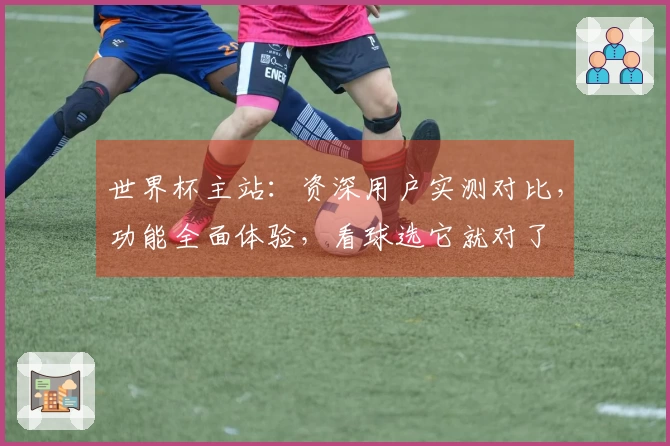 世界杯主站：资深用户实测对比，功能全面体验，看球选它就对了