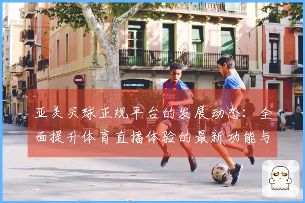 亚美买球正规平台的发展动态：全面提升体育直播体验的最新功能与服务介绍