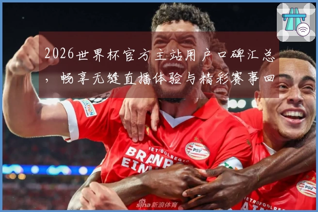2026世界杯官方主站用户口碑汇总，畅享无缝直播体验与精彩赛事回顾