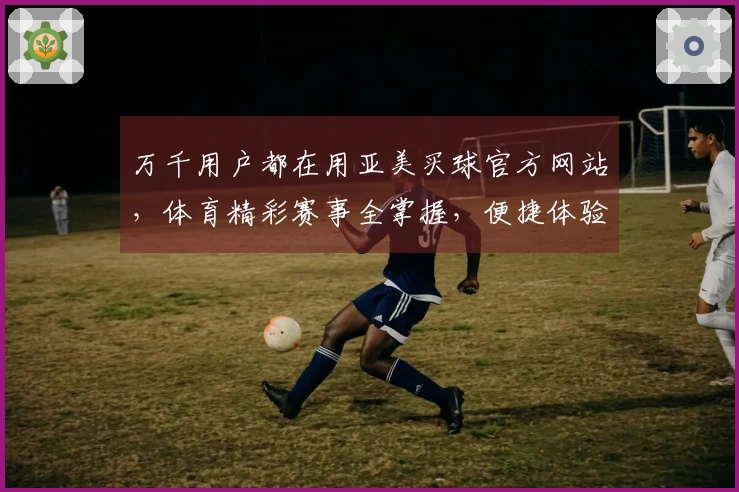 万千用户都在用亚美买球官方网站，体育精彩赛事全掌握，便捷体验等你来！
