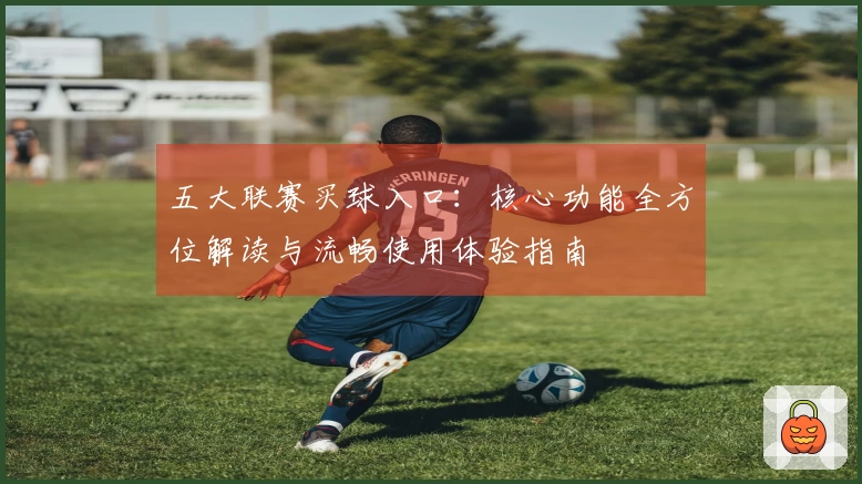 五大联赛买球入口：核心功能全方位解读与流畅使用体验指南